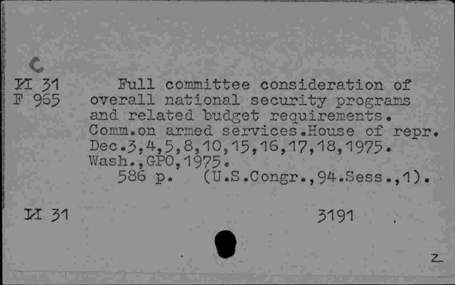 ﻿YL 51
F 965
Full committee consideration of overall national security programs and related budget requirements. Comm.on armed services.House of repr. Dec.5,4,5,8,10,15,16,17,18,1975. Wash.,GPO,1975.
586 p. (U.S.Congr.,94.Sess.,1).
PE 51
5191